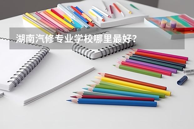 湖南汽修专业学校哪里最好？