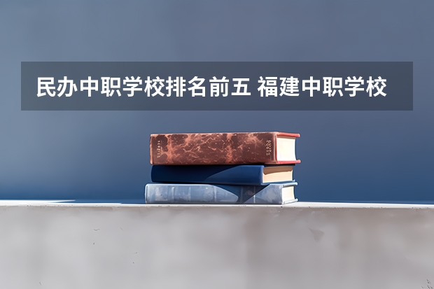 民办中职学校排名前五 福建中职学校排名
