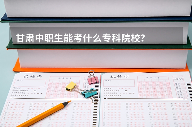 甘肃中职生能考什么专科院校？