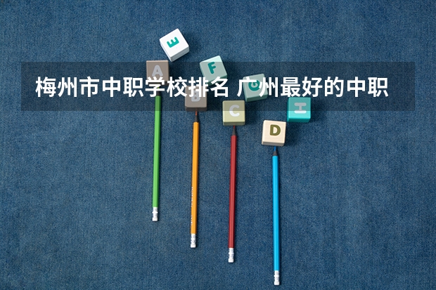 梅州市中职学校排名 广州最好的中职学校及专业排名?