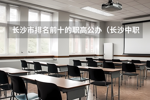 长沙市排名前十的职高公办（长沙中职学校排名前十名学校）