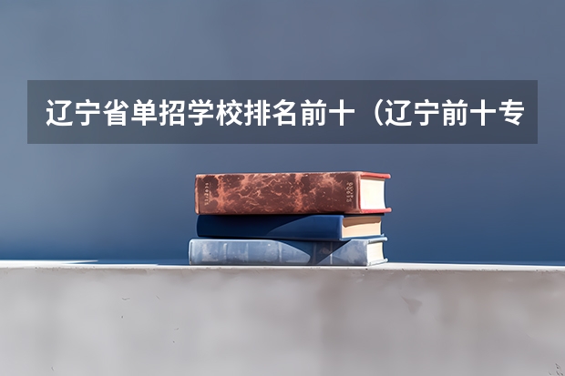 辽宁省单招学校排名前十（辽宁前十专科学校）