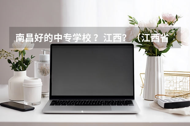 南昌好的中专学校 ？江西？（江西省职业高中中职学校排名）