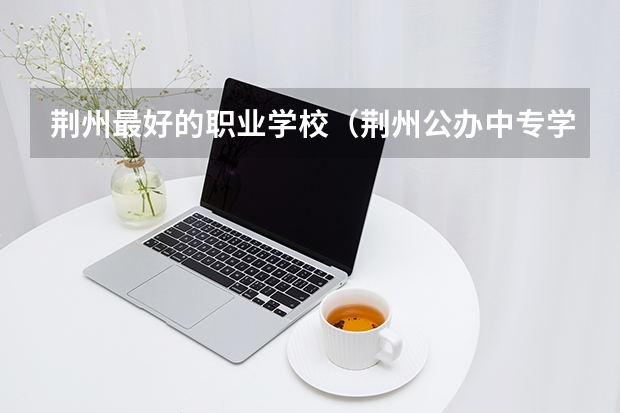 荆州最好的职业学校（荆州公办中专学校排名）