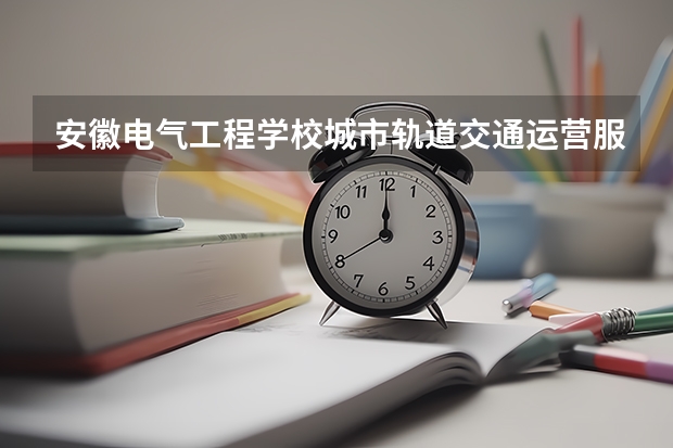 安徽电气工程学校城市轨道交通运营服务课程设置与专业能力要求