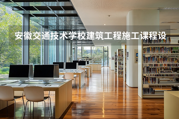 安徽交通技术学校建筑工程施工课程设置与专业能力要求