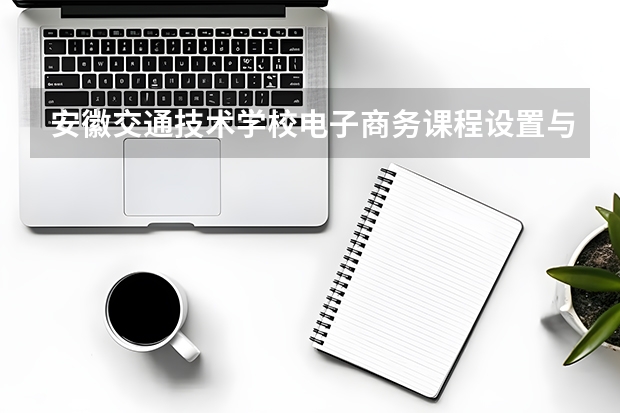 安徽交通技术学校电子商务课程设置与专业能力要求