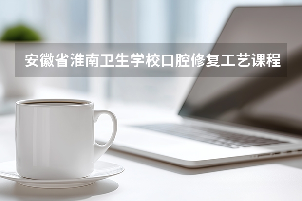 安徽省淮南卫生学校口腔修复工艺课程设置与专业能力要求