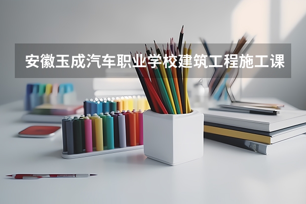安徽玉成汽车职业学校建筑工程施工课程设置与专业能力要求