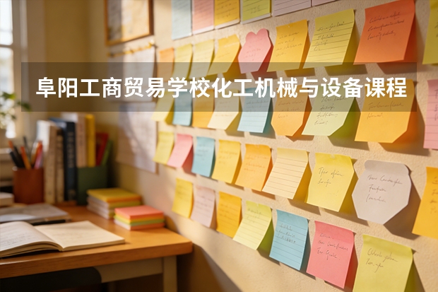 阜阳工商贸易学校化工机械与设备课程设置与专业能力要求
