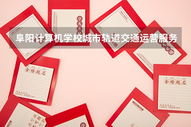 阜阳计算机学校城市轨道交通运营服务课程设置与专业能力要求