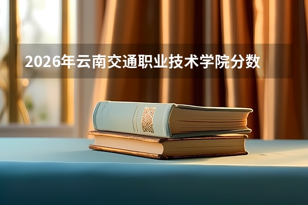 2026年云南交通职业技术学院分数线预测及往年分数参考