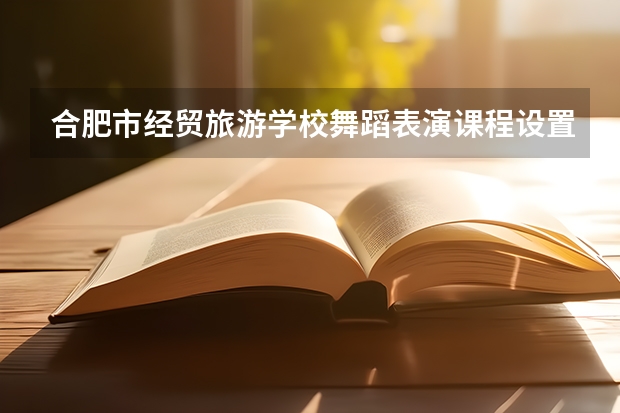 合肥市经贸旅游学校舞蹈表演课程设置与专业能力要求