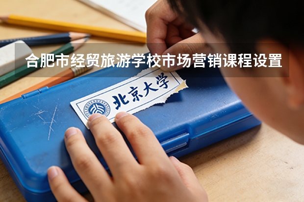 合肥市经贸旅游学校市场营销课程设置与专业能力要求