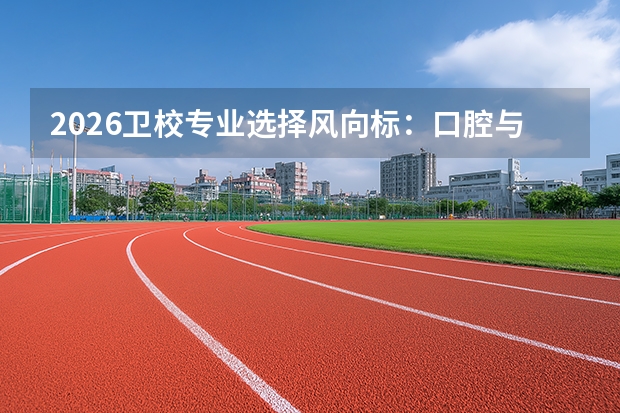 2026卫校专业选择风向标：口腔与康复崛起，传统护理面临分流