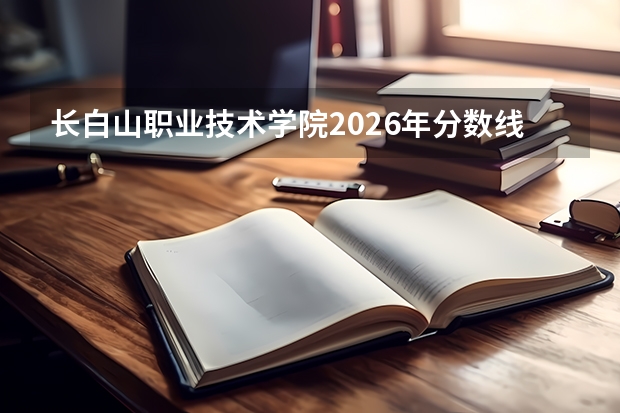 长白山职业技术学院2026年分数线查询：投档线、费用与入学须知
