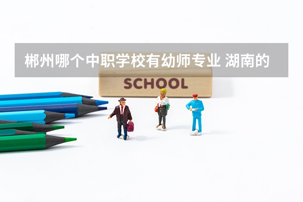 郴州哪个中职学校有幼师专业 湖南的中职学校有哪些比较有特色的专业
