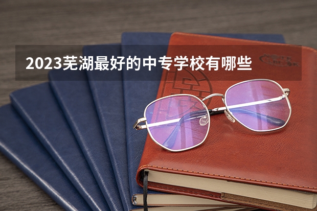 2023芜湖最好的中专学校有哪些