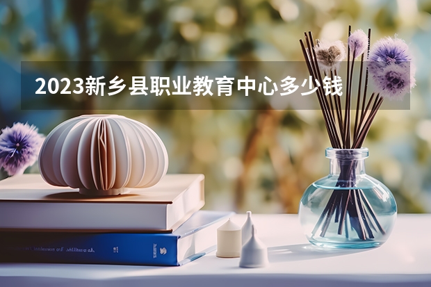 2023新乡县职业教育中心多少钱 新乡县职业教育中心各专业学费收费标准