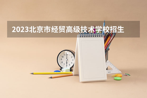 2023北京市经贸高级技术学校招生计划 招生人数是多少(附要求、条件、对象)