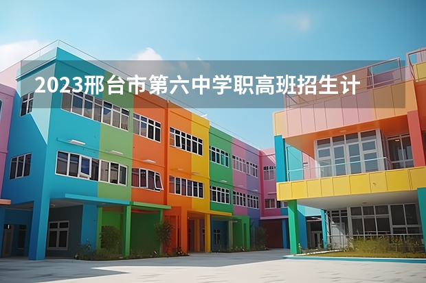 2023邢台市第六中学职高班招生计划 招生人数是多少(附要求、条件、对象)