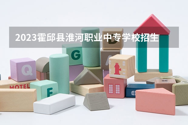 2023霍邱县淮河职业中专学校招生计划 招生人数是多少(附要求、条件、对象)