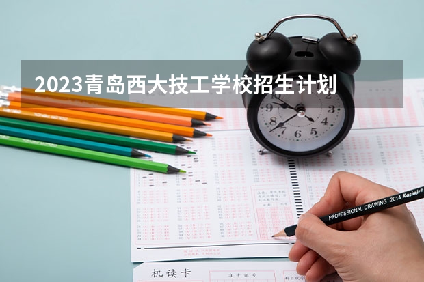 2023青岛西大技工学校招生计划 招生人数是多少(附要求、条件、对象)