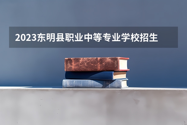 2023东明县职业中等专业学校招生计划 招生人数是多少(附要求、条件、对象)