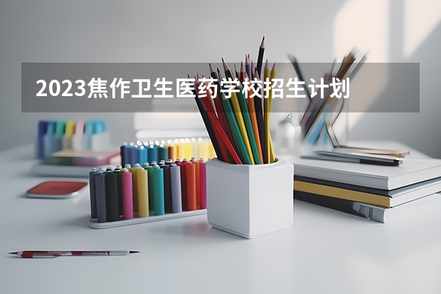 2023焦作卫生医药学校招生计划 招生人数是多少(附要求、条件、对象)