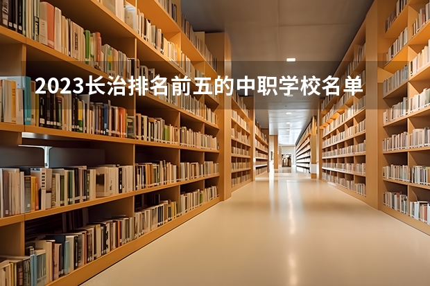 2023长治排名前五的中职学校名单