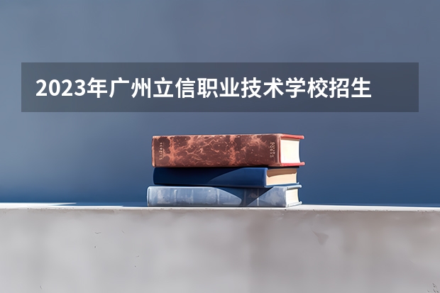 2023年广州立信职业技术学校招生计划