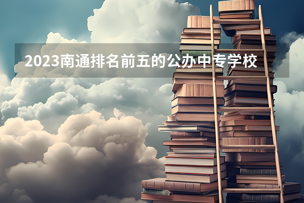 2023南通排名前五的公办中专学校名单