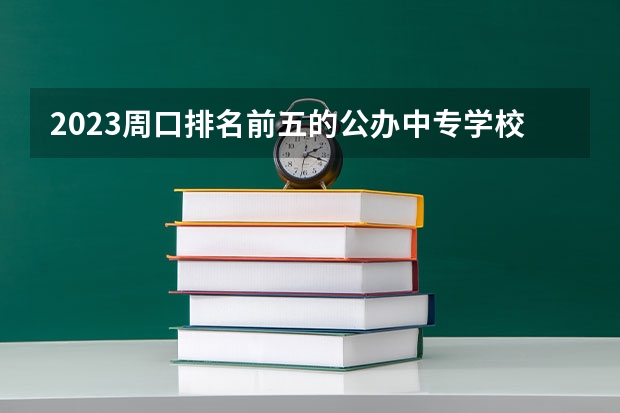 2023周口排名前五的公办中专学校名单