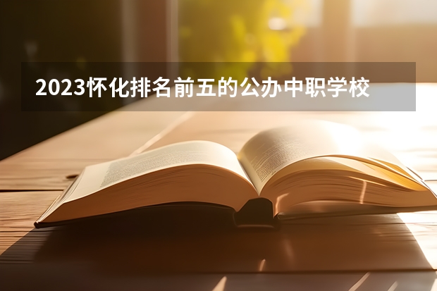 2023怀化排名前五的公办中职学校名单
