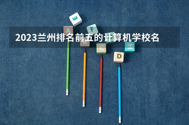 2023兰州排名前五的计算机学校名单