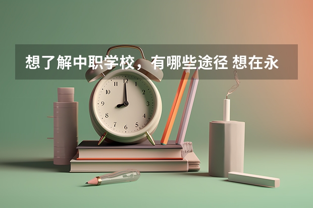 想了解中职学校，有哪些途径 想在永州读中职学校