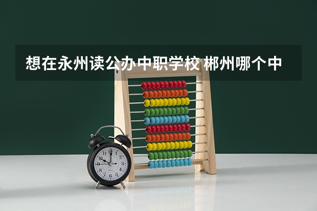 想在永州读公办中职学校 郴州哪个中职学校有幼师专业