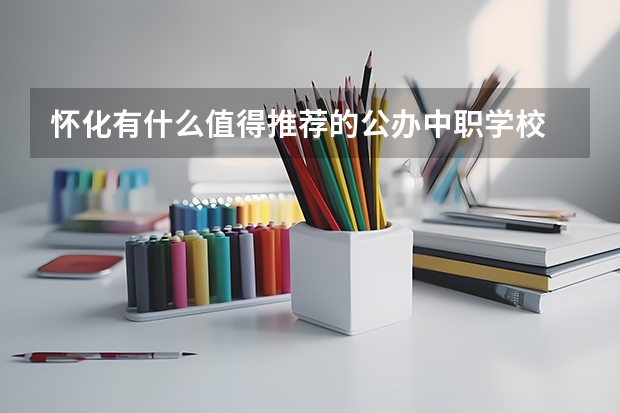 怀化有什么值得推荐的公办中职学校 湖南的中职学校有哪些比较有特色的专业