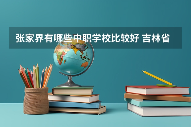 张家界有哪些中职学校比较好 吉林省中职学校排名汇总篇