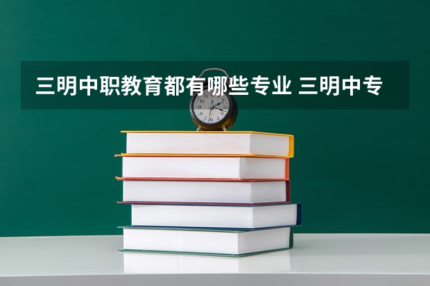 三明中职教育都有哪些专业 三明中专学校有哪些