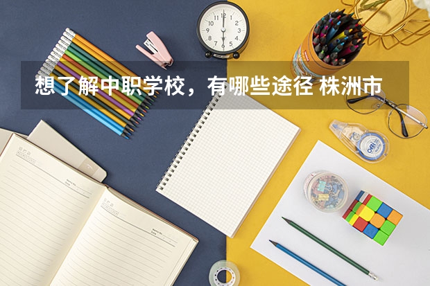 想了解中职学校，有哪些途径 株洲市有哪些公办中职学校