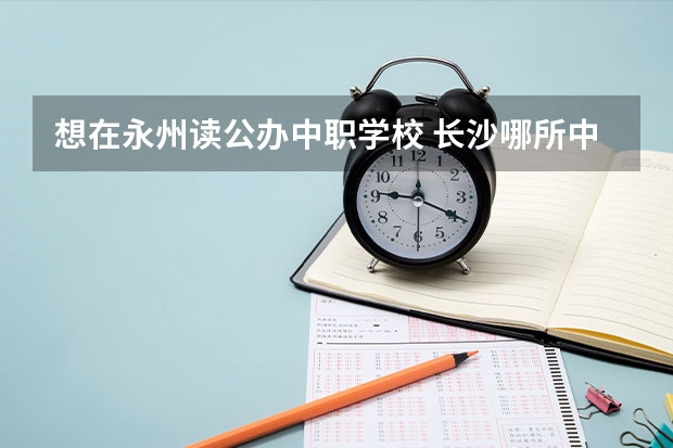 想在永州读公办中职学校 长沙哪所中职学校的特色专业好就业