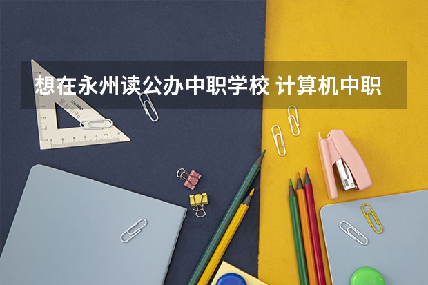 想在永州读公办中职学校 计算机中职学校招生