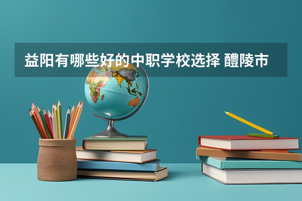 益阳有哪些好的中职学校选择 醴陵市哪所中职学校的办学水平比较高