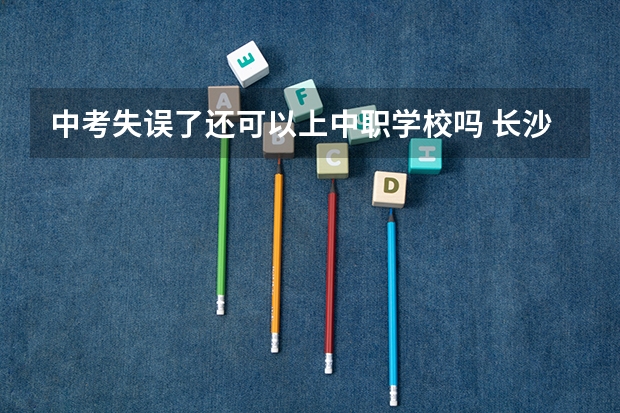 中考失误了还可以上中职学校吗 长沙有哪些好的重点中职学校可以选择