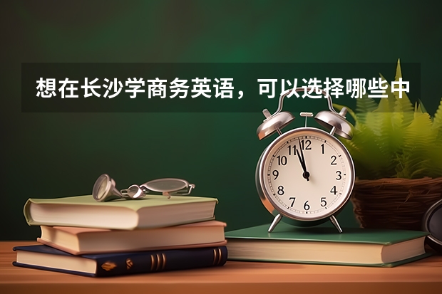 想在长沙学商务英语，可以选择哪些中职学校 黑龙江省中职学校有哪些
