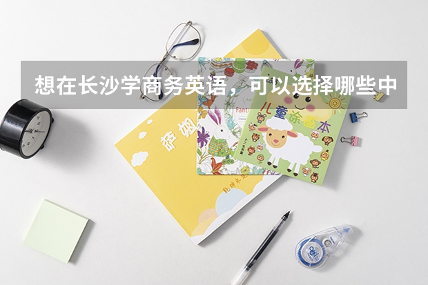 想在长沙学商务英语，可以选择哪些中职学校 中职学校需要开设农村医学专业的必须获得相关部门批准