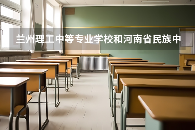 兰州理工中等专业学校和河南省民族中等专业学校哪个好