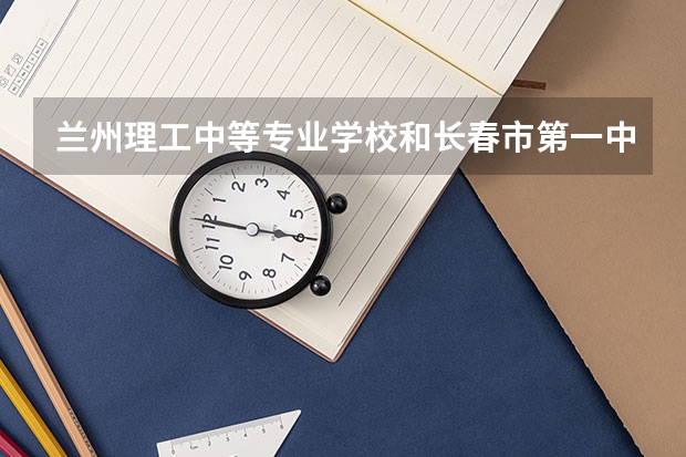 兰州理工中等专业学校和长春市第一中等专业学校哪个好