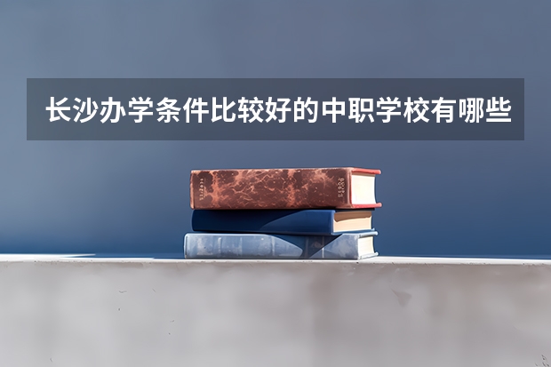 长沙办学条件比较好的中职学校有哪些 湖南省中职学校有哪些